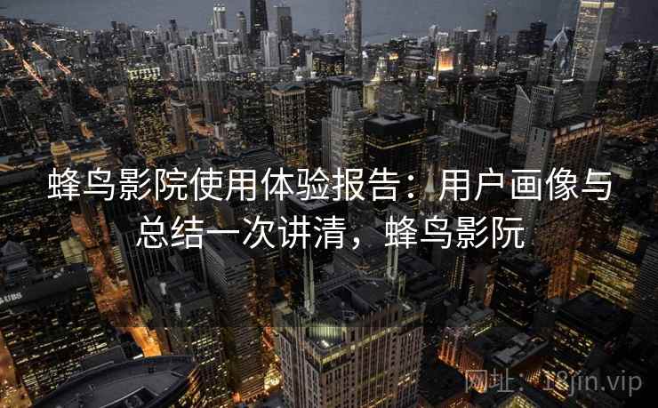 蜂鸟影院使用体验报告:用户画像与总结一次讲清,蜂鸟影阮 蜂鸟影院使用体验报告:用户画像与总结一次讲清,蜂鸟影阮