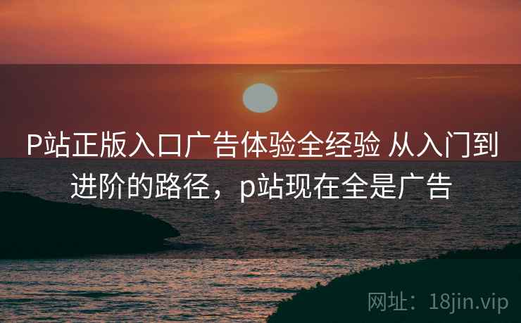 P站正版入口广告体验全经验 从入门到进阶的路径,p站现在全是广告 P站正版入口广告体验全经验 从入门到进阶的路径,p站现在全是广告