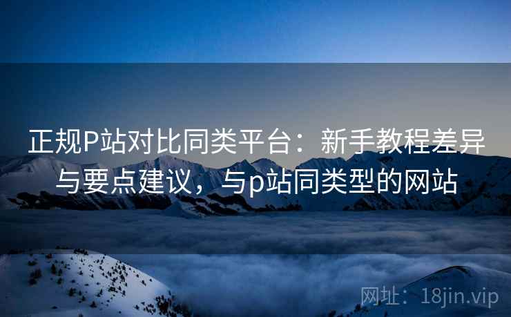 正规P站对比同类平台：新手教程差异与要点建议，与p站同类型的网站