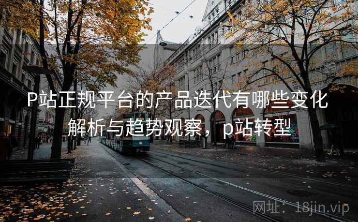 P站正规平台的产品迭代有哪些变化 解析与趋势观察，p站转型