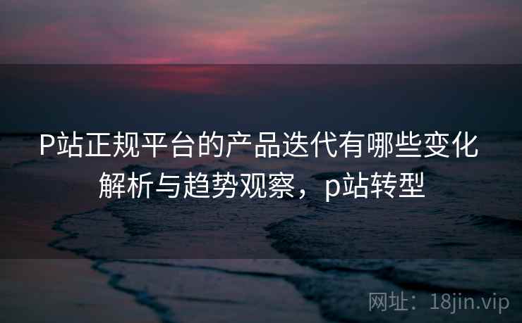 P站正规平台的产品迭代有哪些变化 解析与趋势观察,p站转型 P站正规平台的产品迭代有哪些变化 解析与趋势观察,p站转型