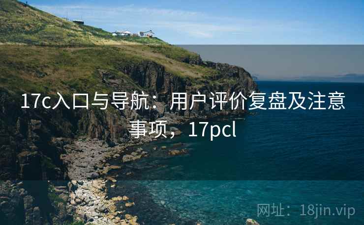 17c入口与导航：用户评价复盘及注意事项，17pcl