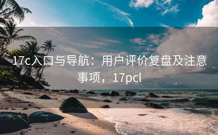 17c入口与导航:用户评价复盘及注意事项,17pcl 17c入口与导航:用户评价复盘及注意事项,17pcl