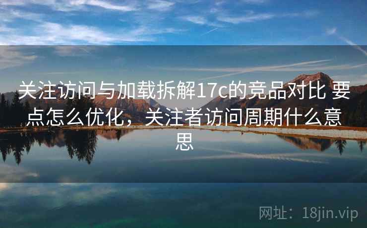 关注访问与加载拆解17c的竞品对比 要点怎么优化，关注者访问周期什么意思