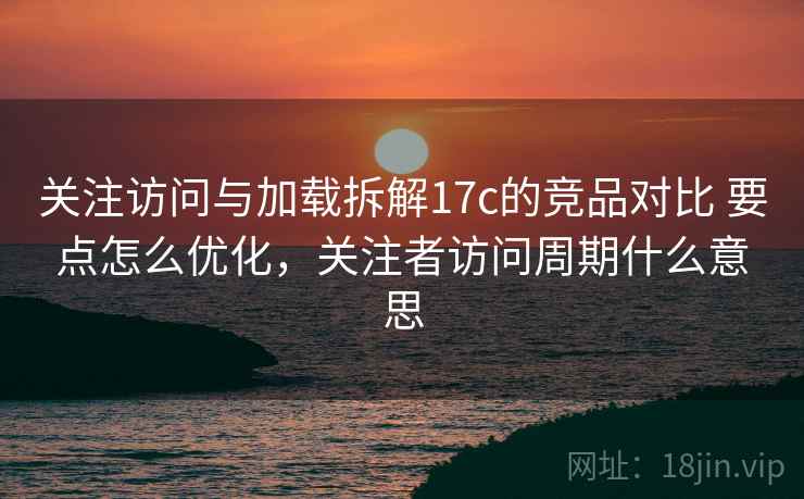 关注访问与加载拆解17c的竞品对比 要点怎么优化,关注者访问周期什么意思 关注访问与加载拆解17c的竞品对比 要点怎么优化,关注者访问周期什么意思