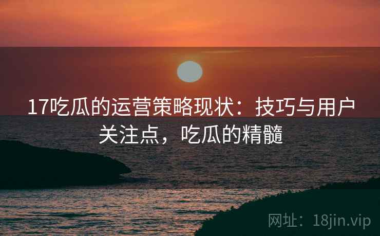 17吃瓜的运营策略现状：技巧与用户关注点，吃瓜的精髓
