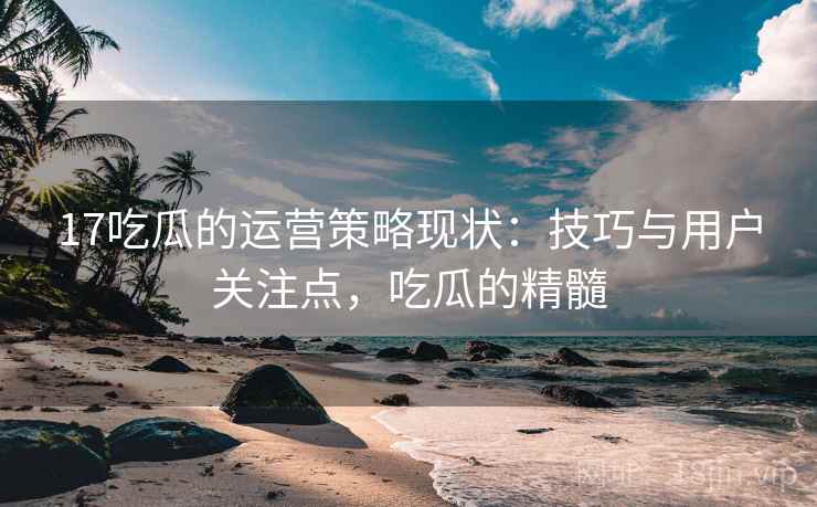 17吃瓜的运营策略现状:技巧与用户关注点,吃瓜的精髓 17吃瓜的运营策略现状:技巧与用户关注点,吃瓜的精髓