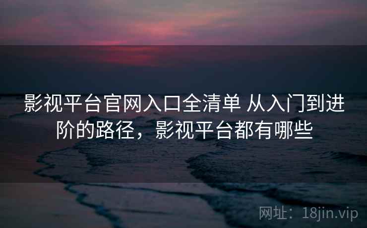 影视平台官网入口全清单 从入门到进阶的路径，影视平台都有哪些