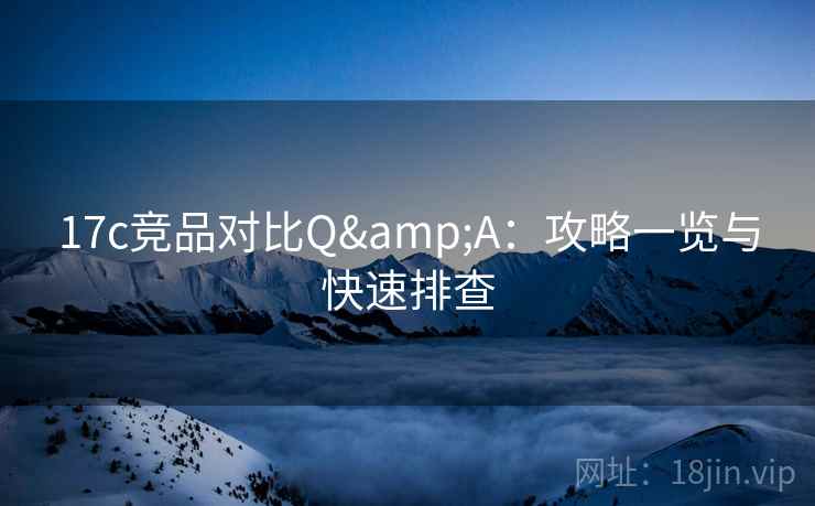 17c竞品对比Q&A:攻略一览与快速排查 17c竞品对比Q&A:攻略一览与快速排查