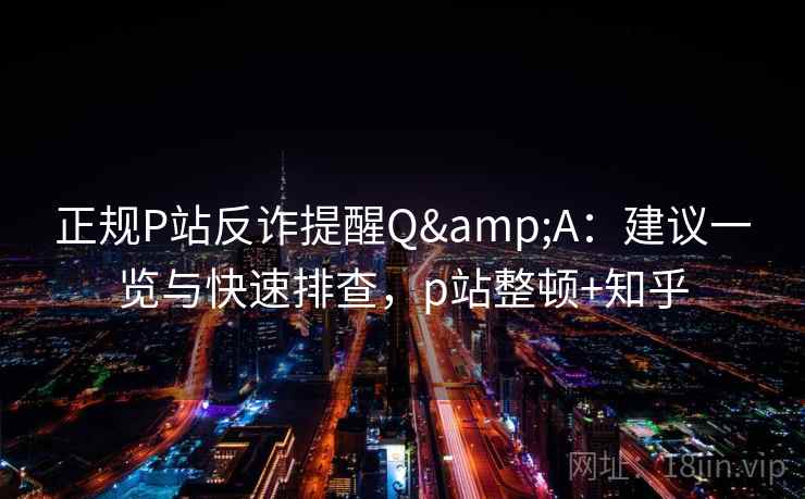 正规P站反诈提醒Q&A：建议一览与快速排查，p站整顿+知乎