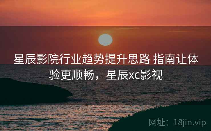 星辰影院行业趋势提升思路 指南让体验更顺畅,星辰xc影视 星辰影院行业趋势提升思路 指南让体验更顺畅,星辰xc影视