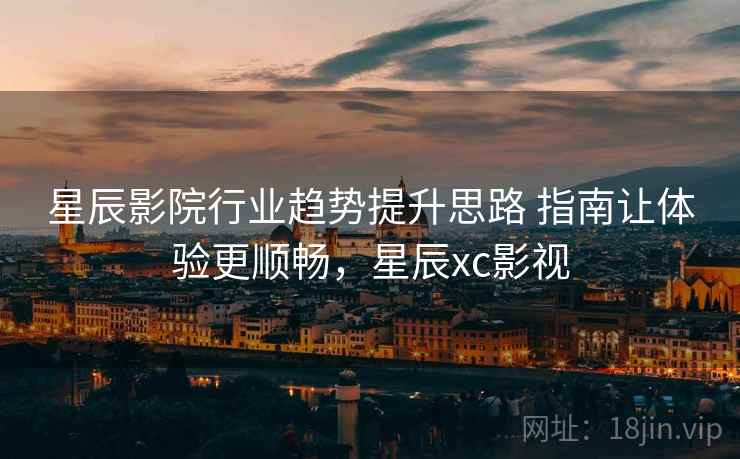 星辰影院行业趋势提升思路 指南让体验更顺畅，星辰xc影视
