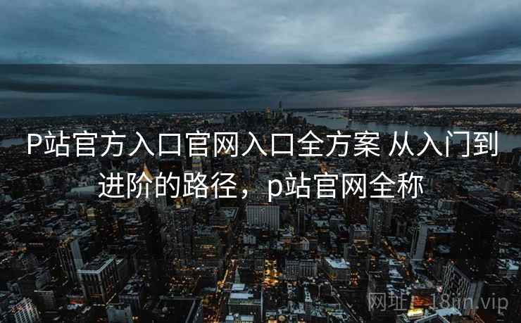 P站官方入口官网入口全方案 从入门到进阶的路径,p站官网全称 P站官方入口官网入口全方案 从入门到进阶的路径,p站官网全称