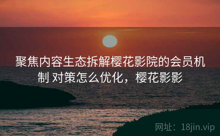 聚焦内容生态拆解樱花影院的会员机制 对策怎么优化,樱花影影 聚焦内容生态拆解樱花影院的会员机制 对策怎么优化,樱花影影