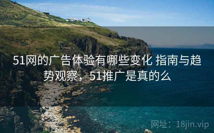 51网的广告体验有哪些变化 指南与趋势观察,51推广是真的么 51网的广告体验有哪些变化 指南与趋势观察,51推广是真的么