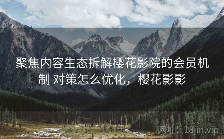 聚焦内容生态拆解樱花影院的会员机制 对策怎么优化，樱花影影