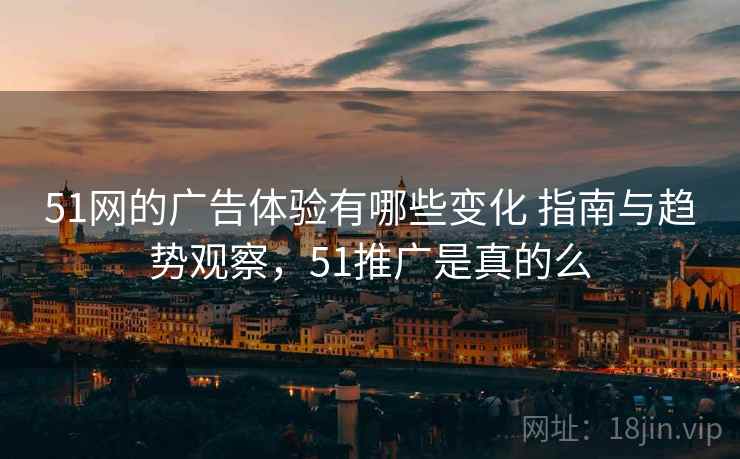 51网的广告体验有哪些变化 指南与趋势观察，51推广是真的么
