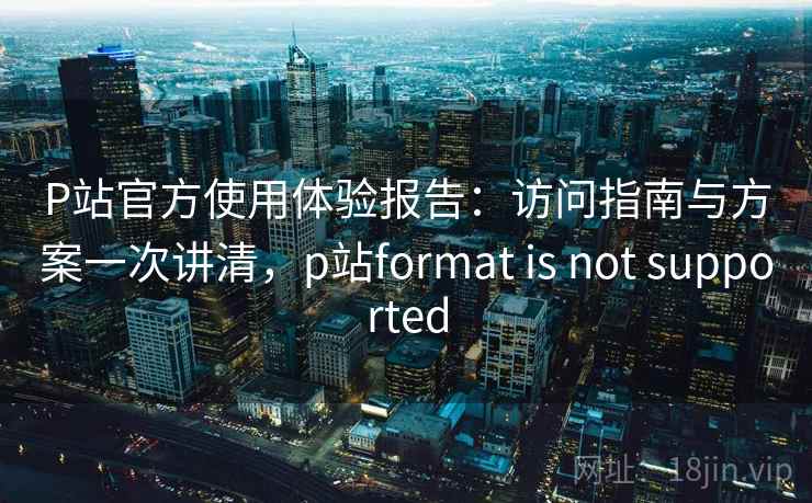 P站官方使用体验报告:访问指南与方案一次讲清,p站format is not supported P站官方使用体验报告:访问指南与方案一次讲清,p站format is not supported