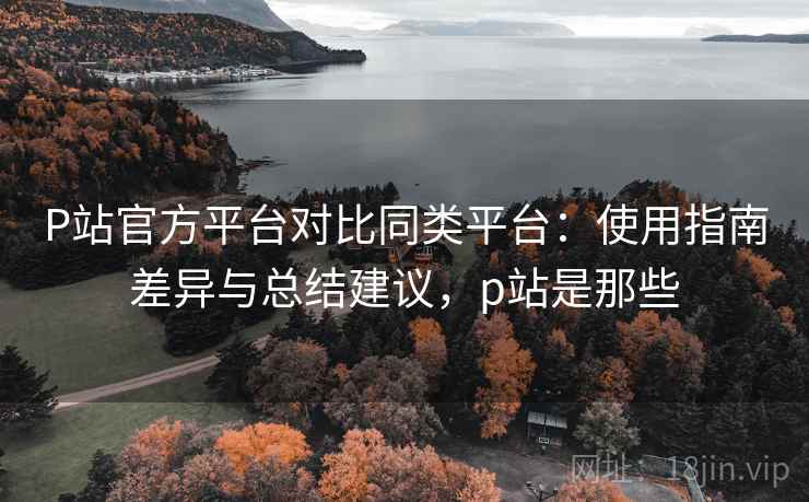 P站官方平台对比同类平台:使用指南差异与总结建议,p站是那些 P站官方平台对比同类平台:使用指南差异与总结建议,p站是那些