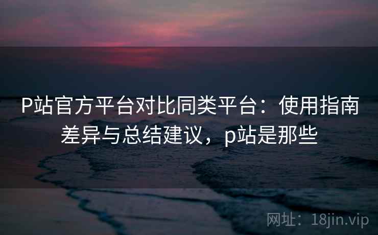 P站官方平台对比同类平台：使用指南差异与总结建议，p站是那些