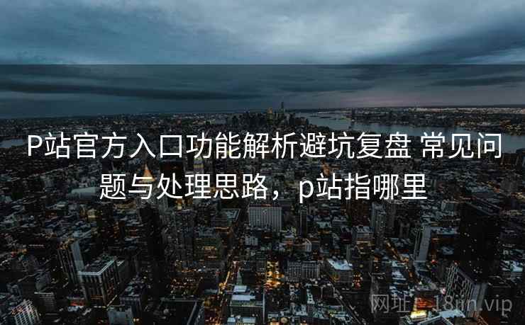 P站官方入口功能解析避坑复盘 常见问题与处理思路，p站指哪里