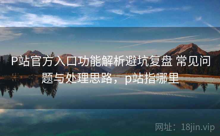 P站官方入口功能解析避坑复盘 常见问题与处理思路,p站指哪里 P站官方入口功能解析避坑复盘 常见问题与处理思路,p站指哪里