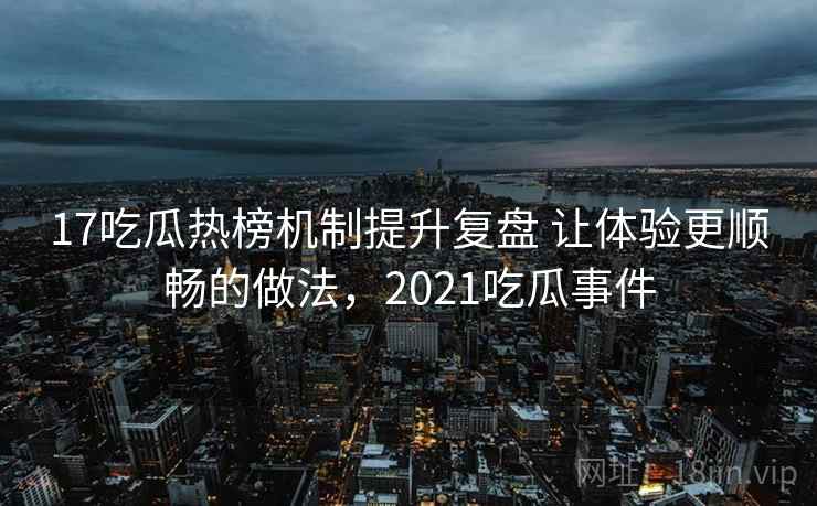 17吃瓜热榜机制提升复盘 让体验更顺畅的做法，2021吃瓜事件