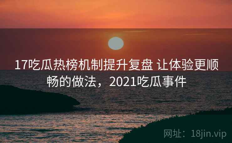 17吃瓜热榜机制提升复盘 让体验更顺畅的做法，2021吃瓜事件