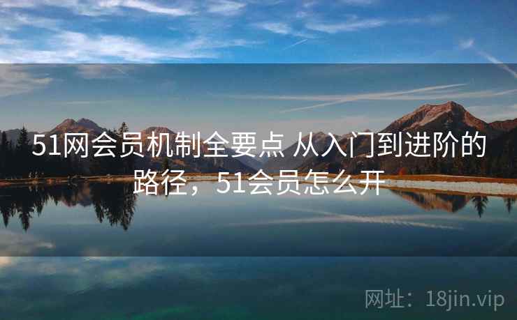 51网会员机制全要点 从入门到进阶的路径，51会员怎么开