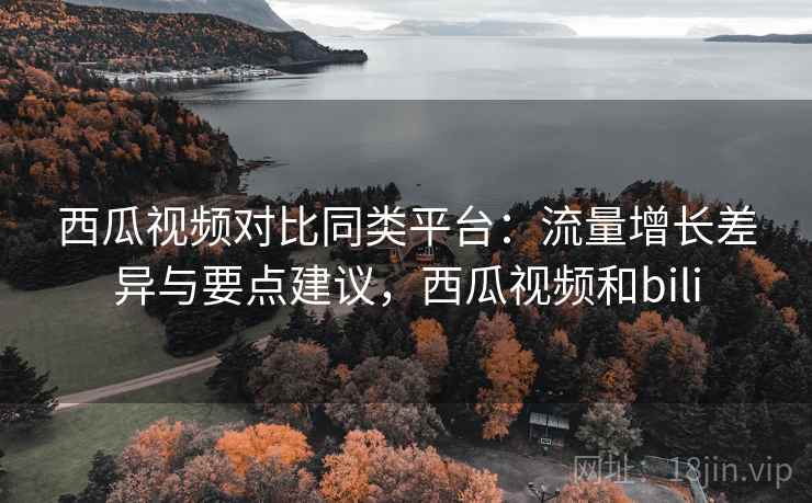 西瓜视频对比同类平台：流量增长差异与要点建议，西瓜视频和bili