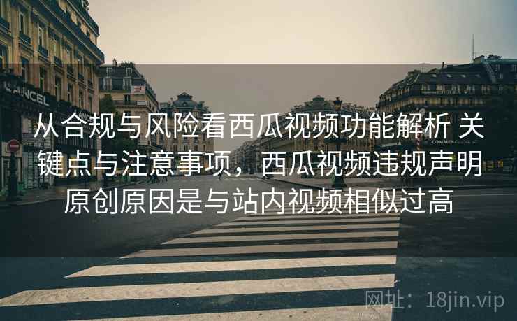 从合规与风险看西瓜视频功能解析 关键点与注意事项，西瓜视频违规声明原创原因是与站内视频相似过高