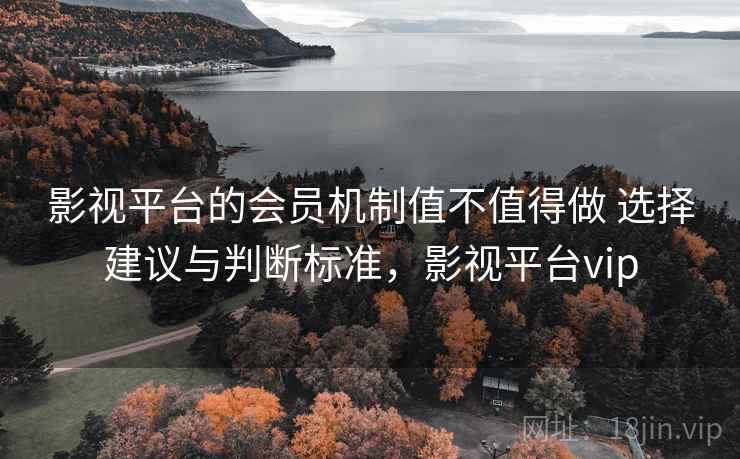 影视平台的会员机制值不值得做 选择建议与判断标准，影视平台vip