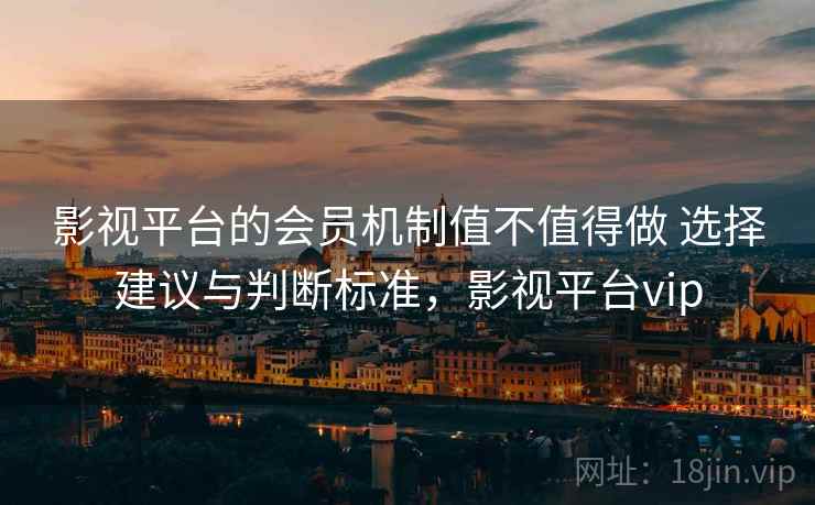 影视平台的会员机制值不值得做 选择建议与判断标准，影视平台vip