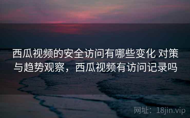 西瓜视频的安全访问有哪些变化 对策与趋势观察，西瓜视频有访问记录吗
