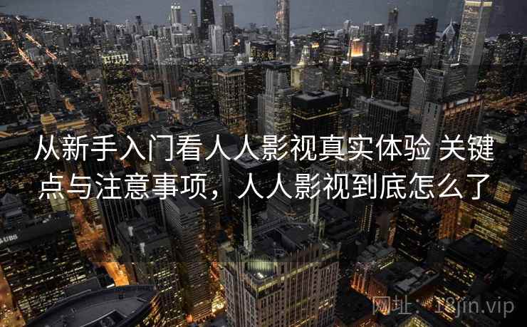 从新手入门看人人影视真实体验 关键点与注意事项，人人影视到底怎么了