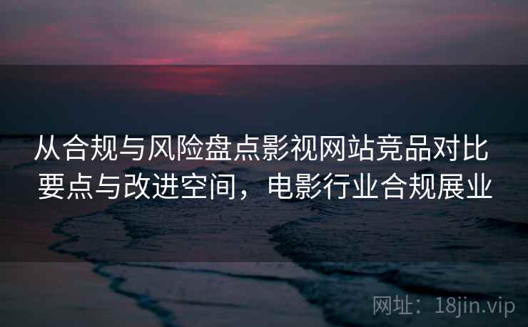 从合规与风险盘点影视网站竞品对比 要点与改进空间，电影行业合规展业