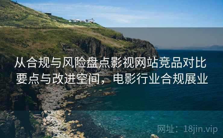 从合规与风险盘点影视网站竞品对比 要点与改进空间，电影行业合规展业