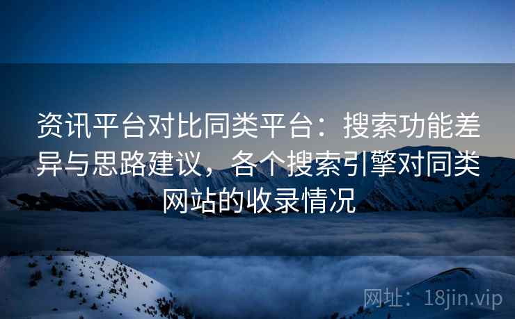 资讯平台对比同类平台：搜索功能差异与思路建议，各个搜索引擎对同类网站的收录情况