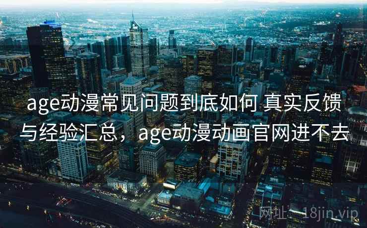age动漫常见问题到底如何 真实反馈与经验汇总，age动漫动画官网进不去